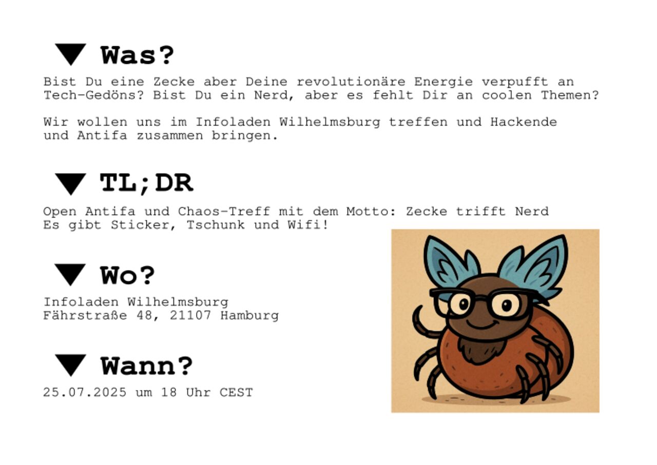 * Was? Bist Du eine Zecke aber Deine revolutionäre Energie verpufft an Tech-Gedöns? Bist Du ein Nerd, aber es fehlt Dir an coolen Themen?  Wir wollen uns im Infoladen Wilhelmsburg treffen und Hackende und Antifa zusammen bringen.  * TL;DR Open Antifa und Chaos-Treff mit dem Motto: Zecke trifft Nerd Es gibt Sticker, Tschunk und Wifi!  * Wo? Infoladen Wilhelmsburg Fährstraße 48, 21107 Hamburg  * Wann? 25.07.2025 ab 18:00 Uhr CEST