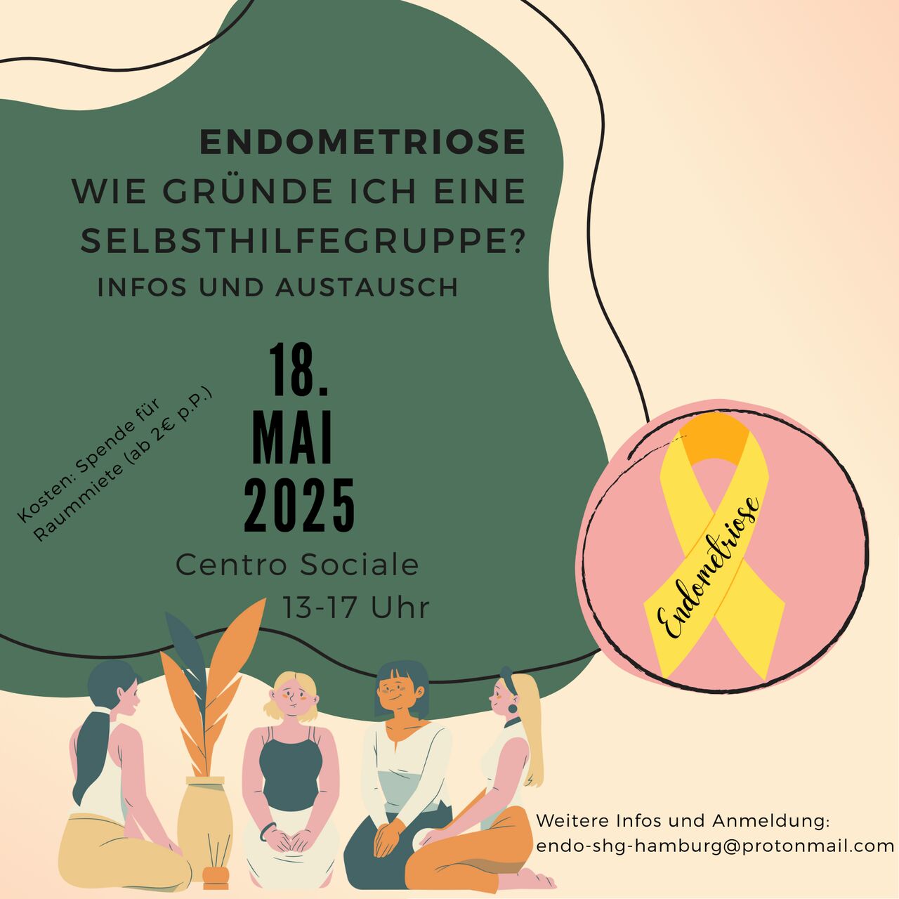 Bildbeschreibung: Das Veranstaltungsbild hat einen grafisch gestalteten Hintergrund in Grün- und Beigetönen. Oben steht der Titel: „Endometriose – Wie gründe ich eine Selbsthilfegruppe? Infos und Austausch“. Die Veranstaltung findet am 18. Mai 2025 von 13–17 Uhr im Centro Sociale statt. Es wird um eine Spende für die Raummiete gebeten (ca. 2 € pro Person). Rechts unten ist eine gelbe Schleife vor rosa Hintergrund mit dem Wort „Endometriose“ abgebildet (Symbol der Erkrankung). Unten im Bild sitzen vier gezeichnete Frauen in entspannter Gesprächsatmosphäre beisammen, daneben eine Zimmerpflanze. Darunter steht die Kontaktadresse für weitere Infos und Anmeldung: endo-shg-hamburg@protonmail.com.