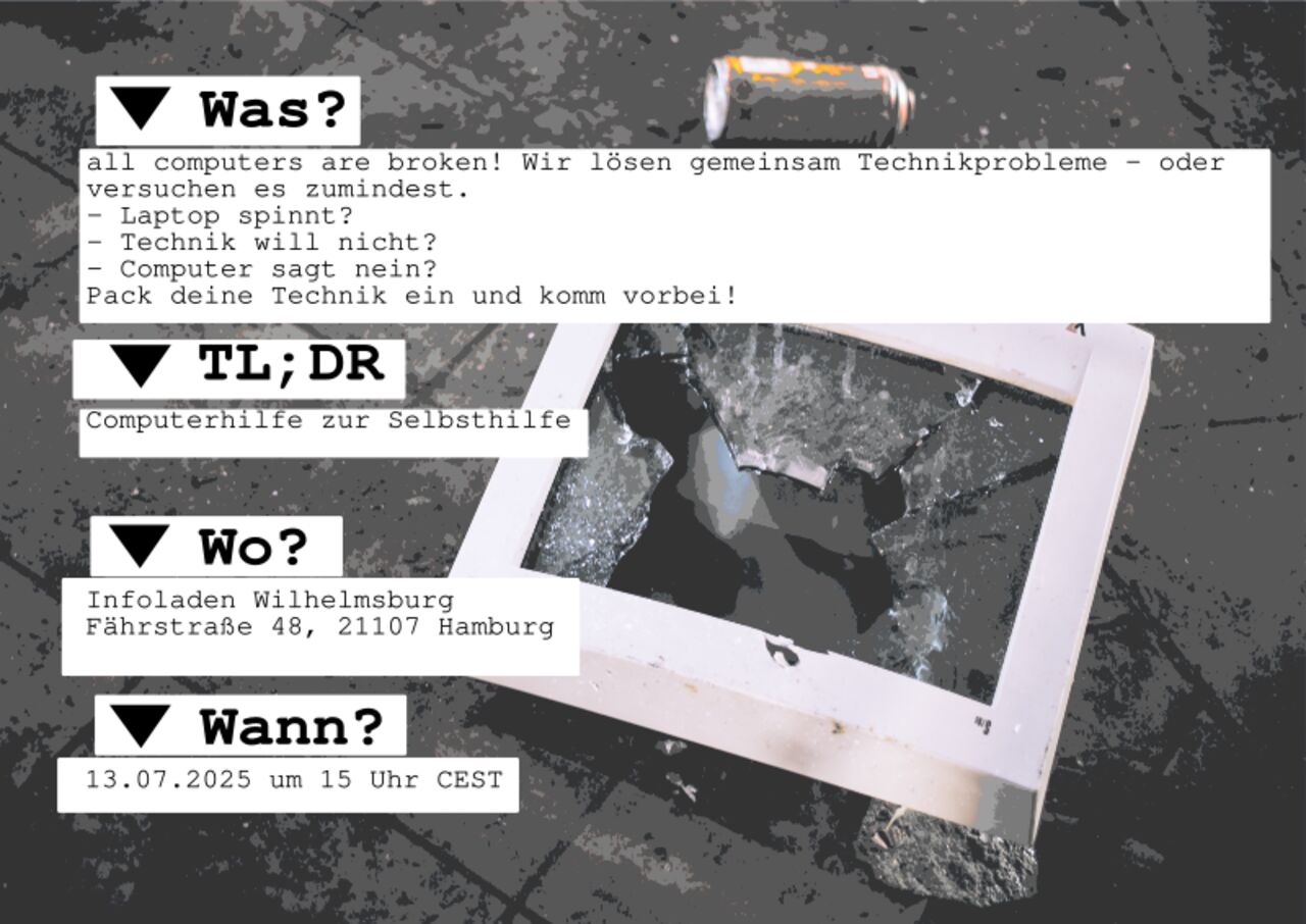# Was? all computers are broken! Wir lösen gemeinsam Technikprobleme - oder versuchen es zumindest. - Laptop spinnt? - Technik will nicht? - Computer sagt nein? Pack deine Technik ein und komm vorbei! # TL;DR Computerhilfe zur Selbsthilfe # Wo? Infoladen Wilhelmsburg Fährstraße 48, 21107 Hamburg # Wann? 13.07.2025 um 15 Uhr CEST