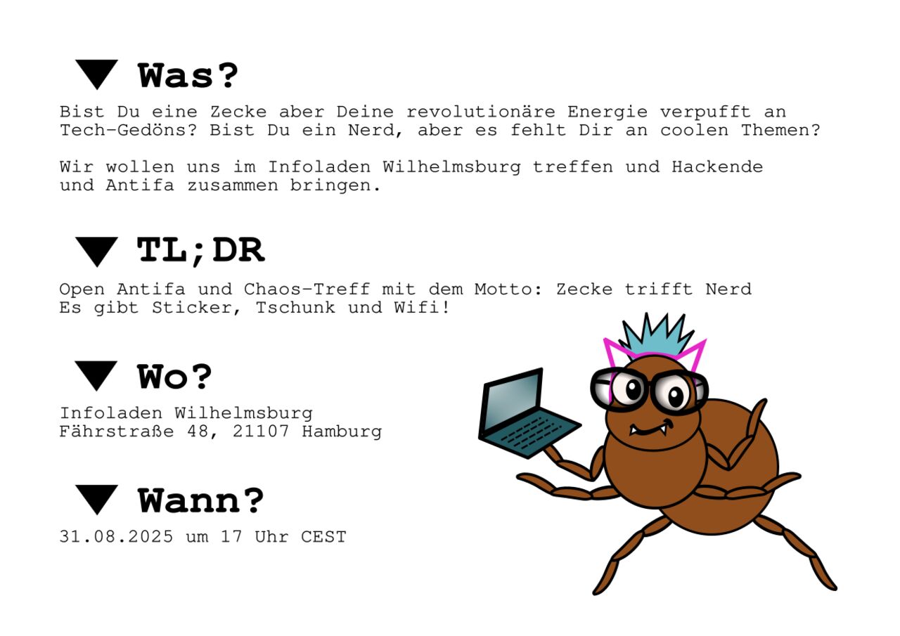 WAS? Bist Du eine Zecke aber Deine revolutionäre Energie verpufft an  Tech-Gedöns? Bist Du ein Nerd, aber es fehlt Dir an coolen Themen?  Wir wollen uns im Infoladen Wilhelmsburg treffen und Hackende  und Antifa zusammen bringen.  TL;DR Open Antifa und Chaos-Treff mit dem Motto: Zecke trifft Nerd Es gibt Sticker, Tschunk und Wifi!  WO? Infoladen Wilhelmsburg Fährstraße 48, 21107 Hamburg