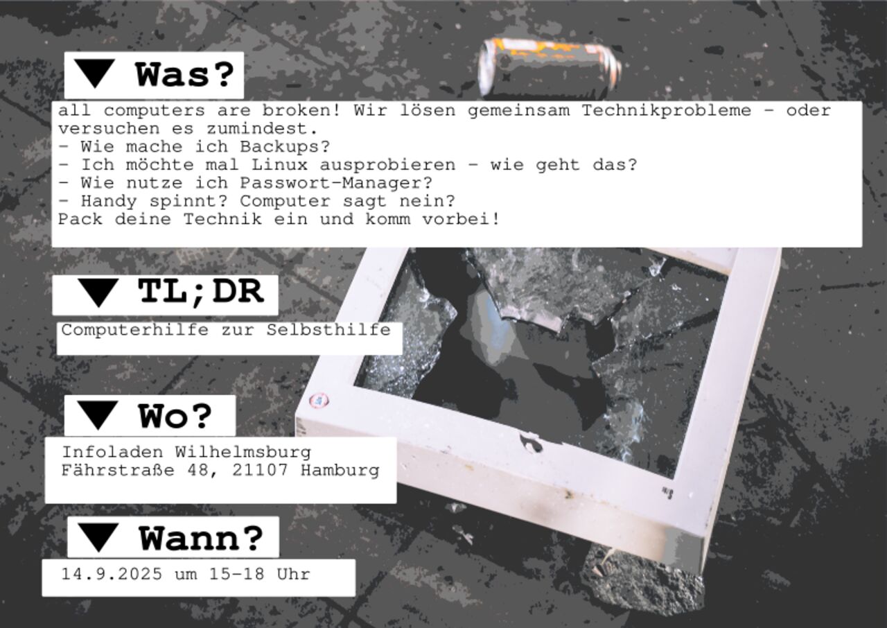  WAS? all computers are broken! Wir lösen gemeinsam Technikprobleme - oder versuchen es zumindest.  - Wie mache ich Backups? - Ich möchte mal Linux ausprobieren - wie geht das? - Wie nutze ich Passwort-Manager? - Handy spinnt? Computer sagt nein? Pack deine Technik ein und komm vorbei!  TL;DR Computerhilfe zur Selbsthilfe  WO? Infoladen Wilhelmsburg Fährstraße 48, 21107 Hamburg  WANN? Sonntag, 14.9.2025 um 15-18 Uhr