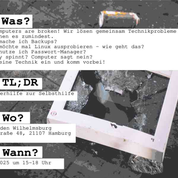  WAS? all computers are broken! Wir lösen gemeinsam Technikprobleme - oder versuchen es zumindest.  - Wie mache ich Backups? - Ich möchte mal Linux ausprobieren - wie geht das? - Wie nutze ich Passwort-Manager? - Handy spinnt? Computer sagt nein? Pack deine Technik ein und komm vorbei!  TL;DR Computerhilfe zur Selbsthilfe  WO? Infoladen Wilhelmsburg Fährstraße 48, 21107 Hamburg  WANN? Sonntag, 14.9.2025 um 15-18 Uhr