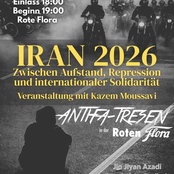 IRAN 2026 - Zwischen Aufstand, Repression und internationaler Repression. Veranstaltung mit Kazem Moussavi. Antifa-Tresen in der Roten Flora. Sonntag, 08.02.2026; Einlass 18 Uhr; Beginn 19 Uhr; Rote Flora. Unten rechts der Spruch: Jin Jiyan Azadi (mit Übersetzung: "Frau Leben Freiheit"). Oben rechts eine Gruppe Motorradfahrer in dunkler Kleidung. Und im linken, unteren Teil des Bildes eine Person, die in schwarzer Kleidung und Kapuze auf der Straße sitzt. Das Bild ist eine Aufnahme aus dem Protestgeschehen im Iran in Teheran Ende 2025