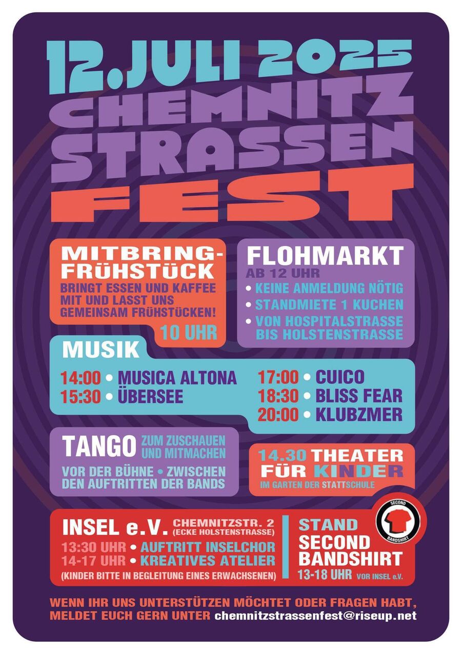 Programm zum Chemnitzstraßenfest - Mitbringfrühstück um 10 Uhr - Flohmarkt ab 12 Uhr - Musikprogramm: 14 Uhr Musica Altona, 15:30 Uhr Übersee, 17 Uhr Cuico, 18:30 Uhr Bliss Fear, 20 Uhr Klubzmer - Tango zum zuschauen und mitmachen - Theater für Kinder um 14:30 Uhr - INSEL e.V. Chemnitzstraße 2: 13:30 Uhr Auftritt Inselchor, 14-17 Uhr Kreatives Atelier - Stand Second Bandshirt 13-18 Uhr