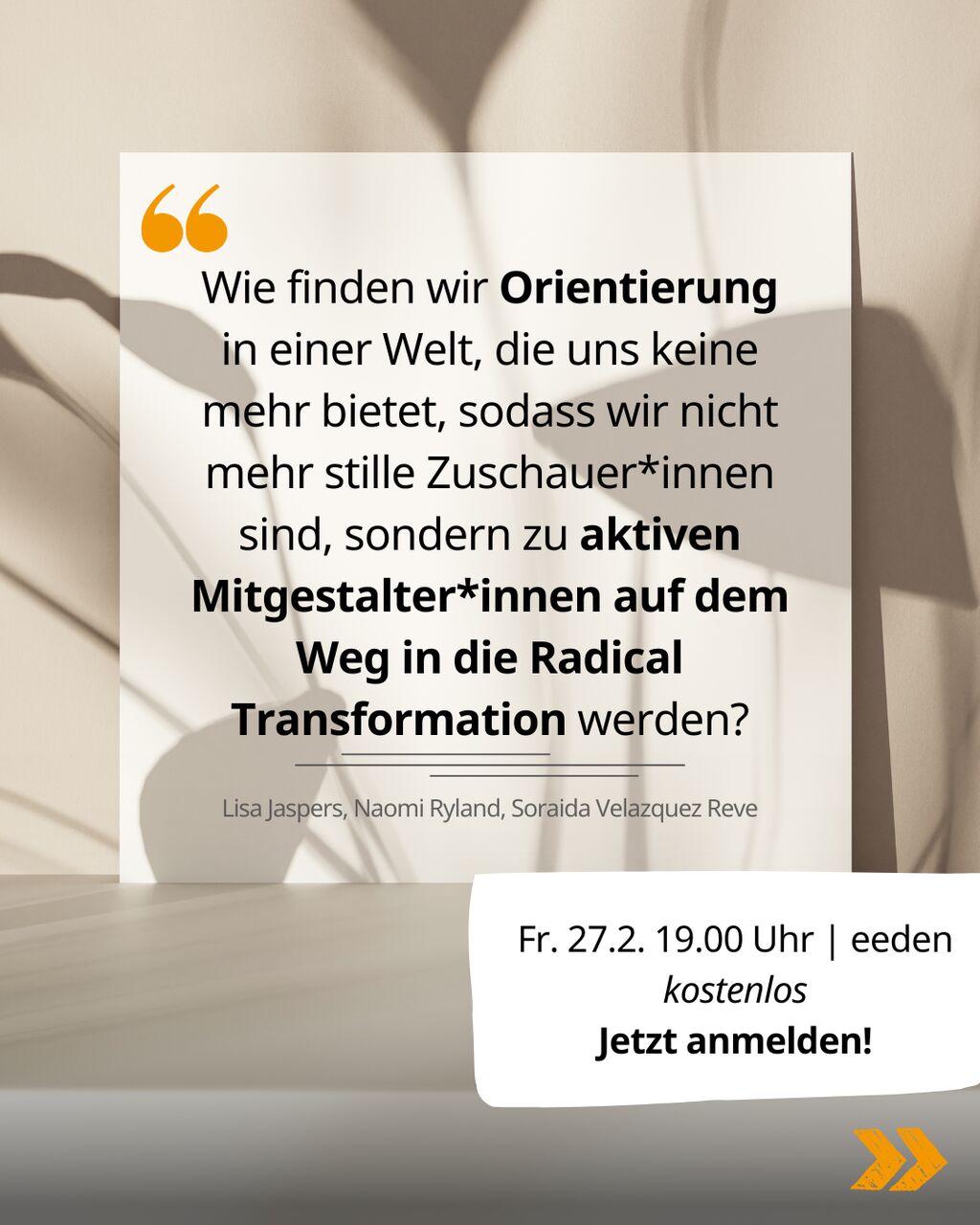 Vor dem Schatten einer Blume auf einer weißen Wand steht das Zitat: "Wie finden wir Orientierung in einer Welt, die uns keine mehr bietet, sodass wir nicht mehr stille Zuschauer*innen sind, sondern zu aktiven Mitgestalter*innen auf dem Weg in die Radical Transformation werden?" von Lisa Jaspers, Naomi Ryland und Soraida Velazquez Reve. Zusätzlich sind die Veranstaltungsinfos zusammengefasst: Freitag, 27.02.26, 19 Uhr im eeden, kostenlos. Jetzt anmelden!