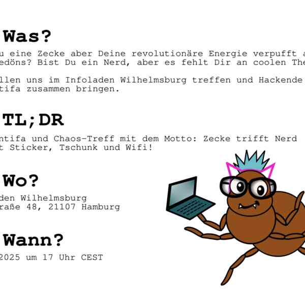 WAS? Bist Du eine Zecke aber Deine revolutionäre Energie verpufft an  Tech-Gedöns? Bist Du ein Nerd, aber es fehlt Dir an coolen Themen?  Wir wollen uns im Infoladen Wilhelmsburg treffen und Hackende  und Antifa zusammen bringen.  TL;DR Open Antifa und Chaos-Treff mit dem Motto: Zecke trifft Nerd Es gibt Sticker, Tschunk und Wifi!  WO? Infoladen Wilhelmsburg Fährstraße 48, 21107 Hamburg  WANN? 27.09.2025 um 17 Uhr CEST