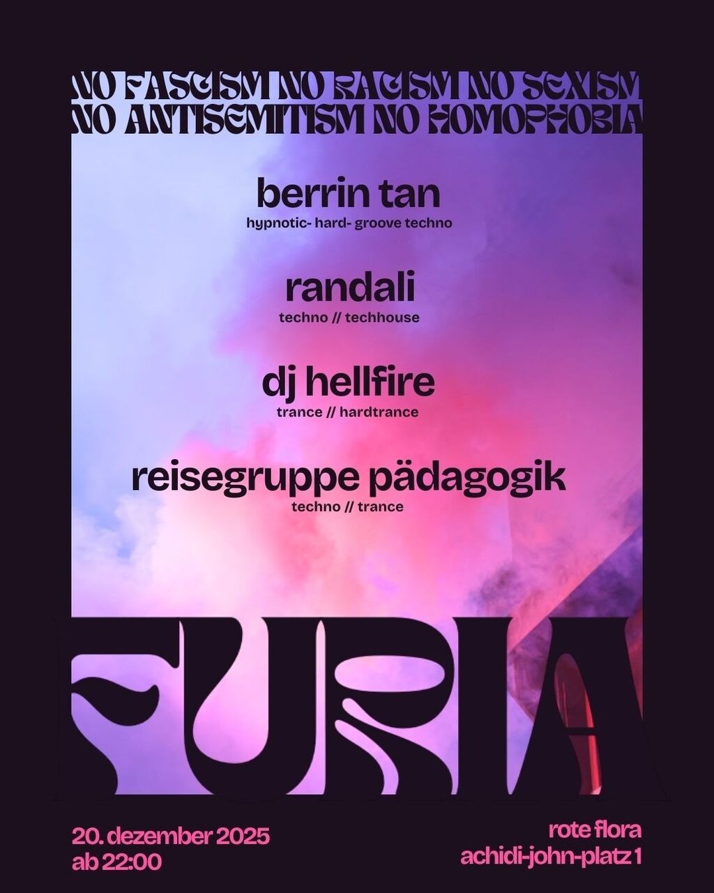 FURIA. Party mit: Reisegruppe Pädagogik [Techno // Trance] DJ Hellfire [Trance // Hardtrance] Berrin Tan [Hypnotic- Hard- Groove Techno] Randali [Techno // Techhouse]. Am 20. Dezember 2025 ab 22:00 Uhr. Rote Flora, Achidi-John-Platz 1. NO FASCISM, NO RACISM, NO SEXISM, NO ANTISEMITISM, NO HOMOPHOBIA
